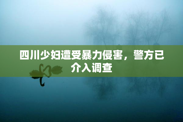 四川少妇遭受暴力侵害，警方已介入调查