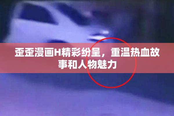 歪歪漫画H精彩纷呈，重温热血故事和人物魅力
