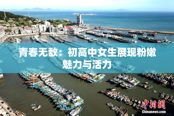 青春无敌：初高中女生展现粉嫩魅力与活力