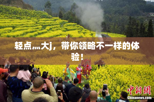 轻点灬大j，带你领略不一样的体验！
