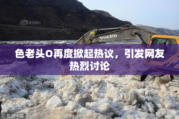 色老头O再度掀起热议，引发网友热烈讨论