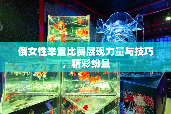 俄女性举重比赛展现力量与技巧，精彩纷呈