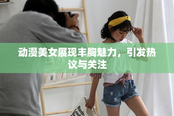 动漫美女展现丰胸魅力，引发热议与关注