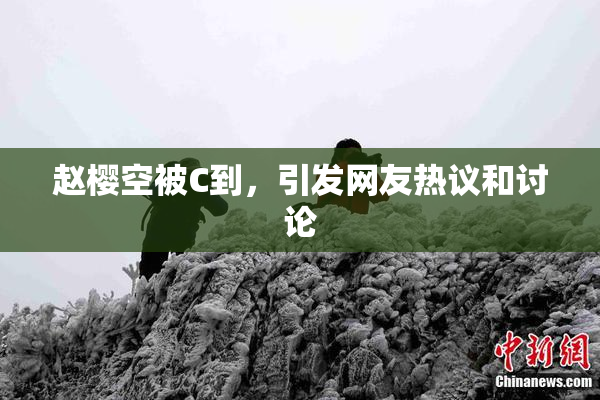 赵樱空被C到，引发网友热议和讨论