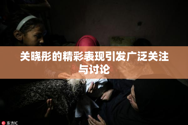 关晓彤的精彩表现引发广泛关注与讨论