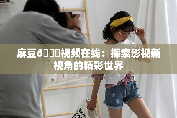 麻豆🔞视频在线：探索影视新视角的精彩世界