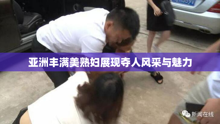 亚洲丰满美熟妇展现夺人风采与魅力