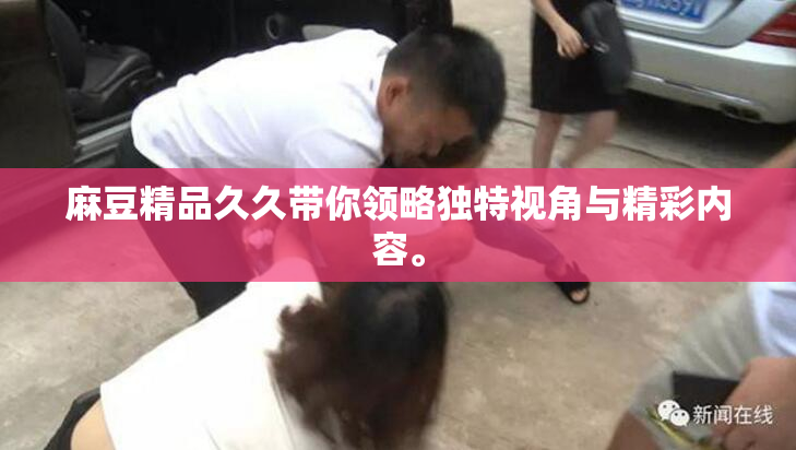 麻豆精品久久带你领略独特视角与精彩内容。