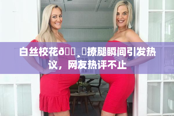 白丝校花🌸‌撩腿瞬间引发热议，网友热评不止