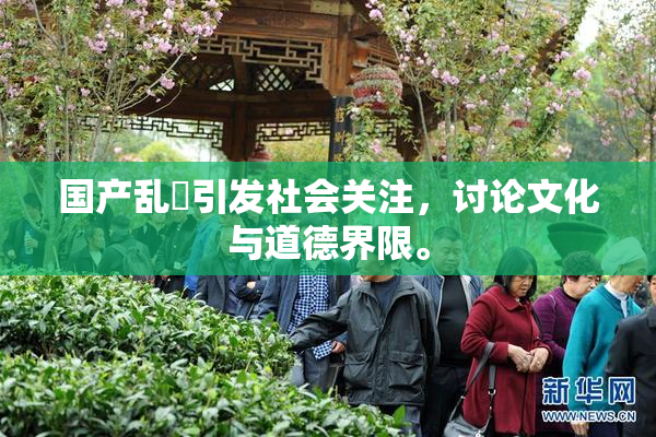 国产乱婬引发社会关注，讨论文化与道德界限。