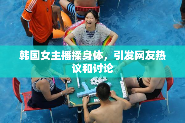 韩国女主播揉身体，引发网友热议和讨论