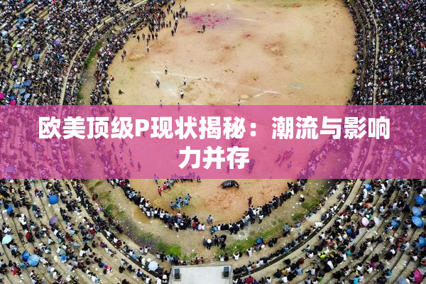 欧美顶级P现状揭秘：潮流与影响力并存