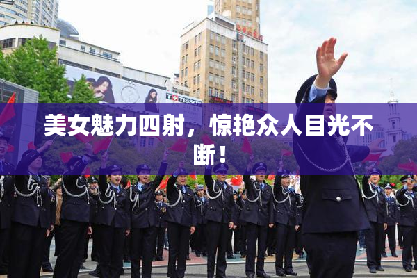美女魅力四射，惊艳众人目光不断！
