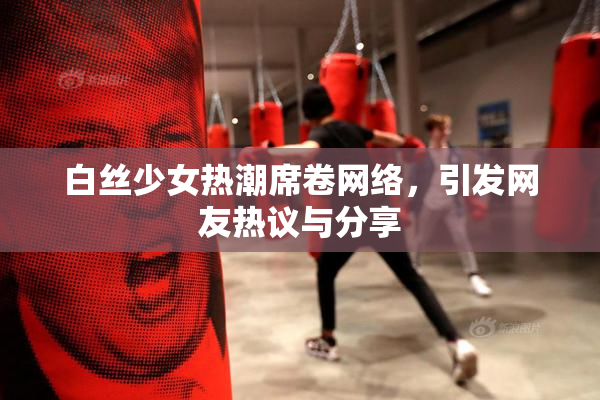 白丝少女热潮席卷网络，引发网友热议与分享