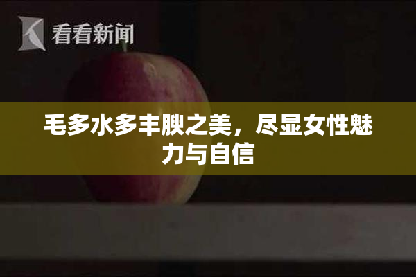 毛多水多丰腴之美，尽显女性魅力与自信