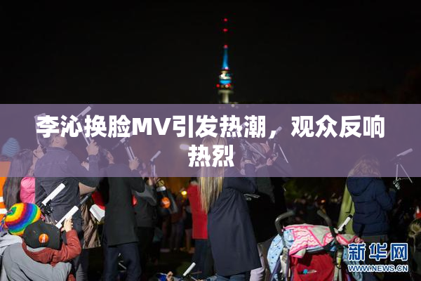 李沁换脸MV引发热潮，观众反响热烈