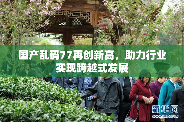 国产乱码77再创新高，助力行业实现跨越式发展