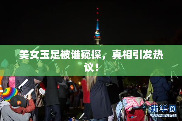 美女玉足被谁窥探，真相引发热议！