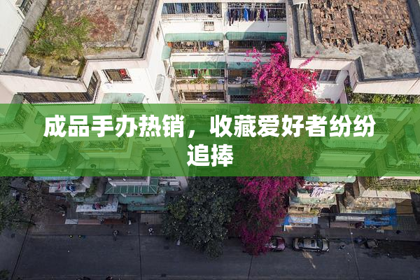 成品手办热销，收藏爱好者纷纷追捧