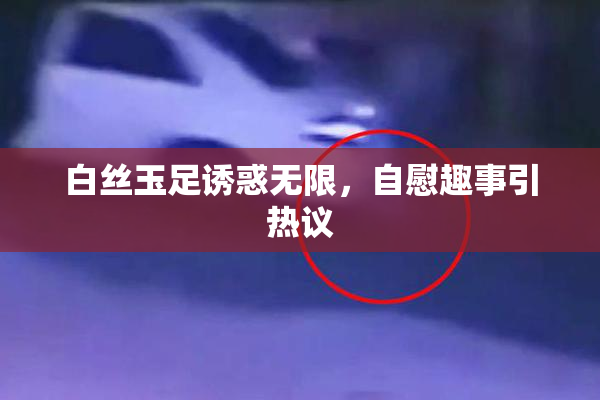 白丝玉足诱惑无限，自慰趣事引热议