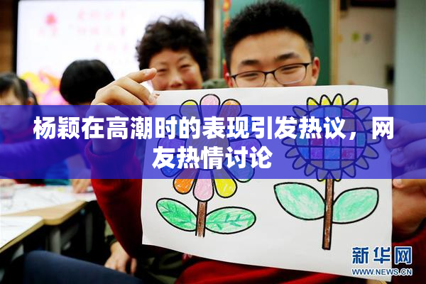 杨颖在高潮时的表现引发热议，网友热情讨论