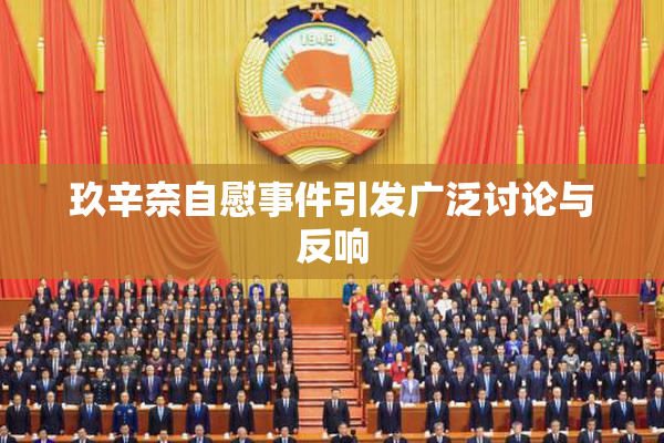 玖辛奈自慰事件引发广泛讨论与反响