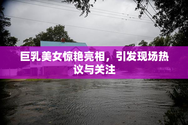 巨乳美女惊艳亮相，引发现场热议与关注
