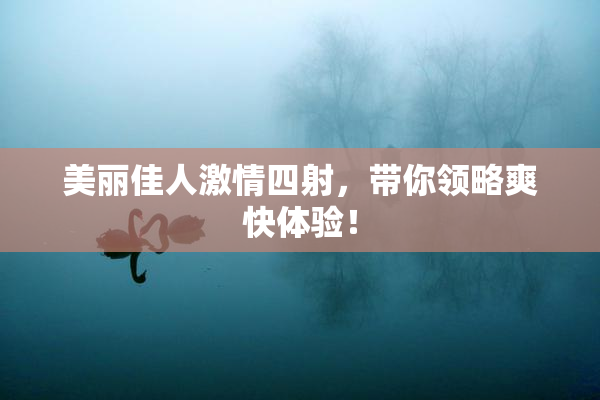 美丽佳人激情四射，带你领略爽快体验！