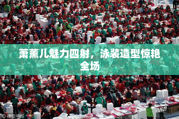 萧薰儿魅力四射，泳装造型惊艳全场
