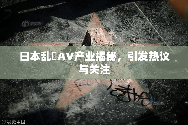 日本乱婬AV产业揭秘，引发热议与关注