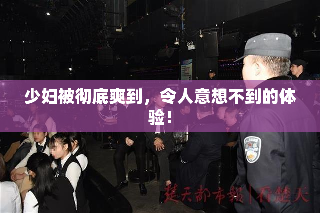 少妇被彻底爽到，令人意想不到的体验！