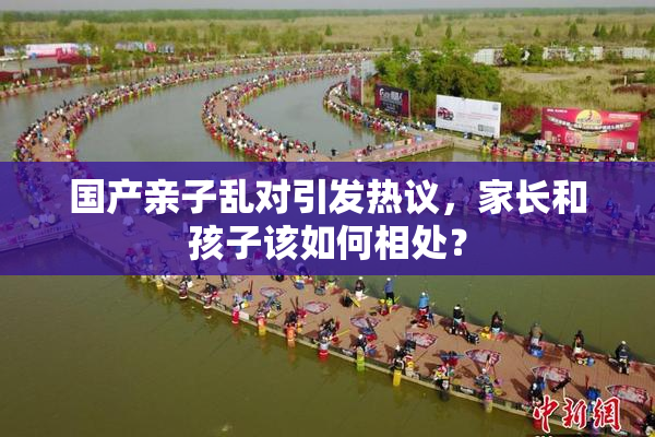 国产亲子乱对引发热议，家长和孩子该如何相处？