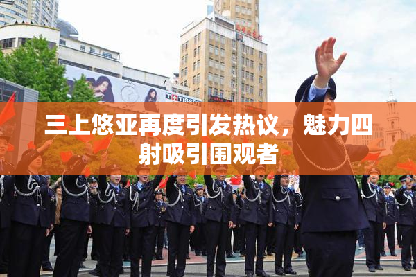 三上悠亚再度引发热议，魅力四射吸引围观者