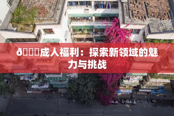 🔞成人福利：探索新领域的魅力与挑战