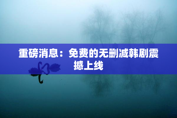 重磅消息：免费的无删减韩剧震撼上线
