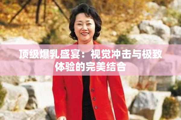 顶级爆乳盛宴：视觉冲击与极致体验的完美结合