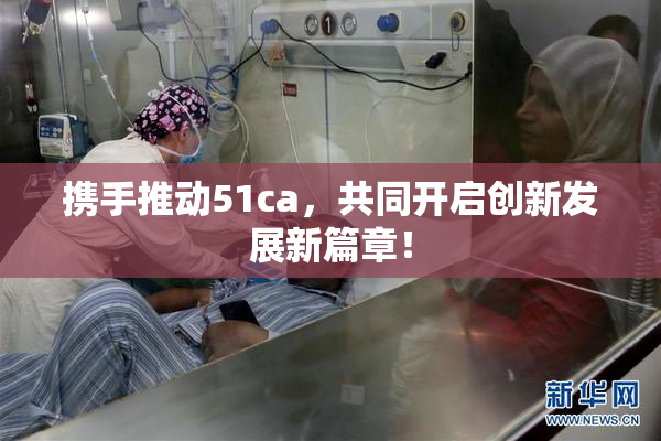 携手推动51ca，共同开启创新发展新篇章！