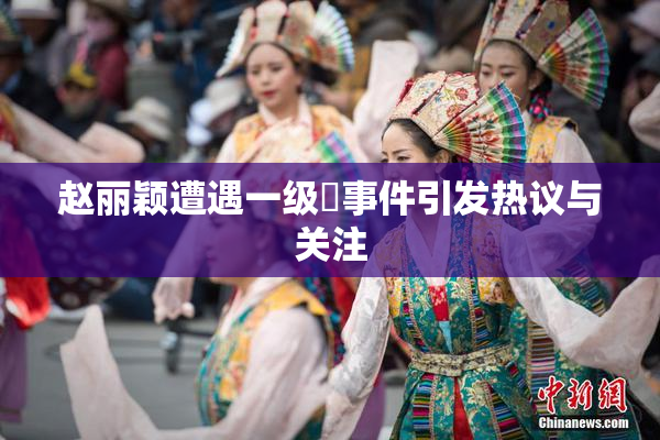 赵丽颖遭遇一级婬事件引发热议与关注
