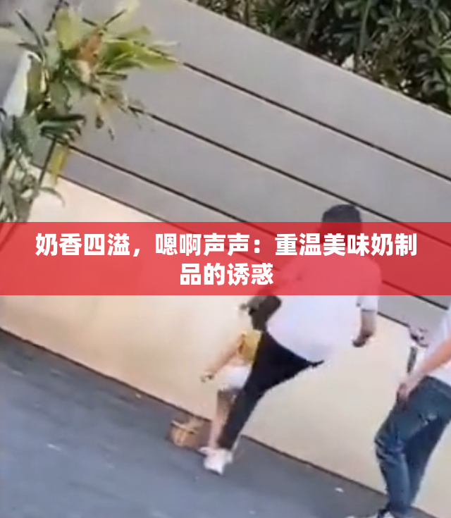 奶香四溢，嗯啊声声：重温美味奶制品的诱惑