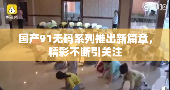 国产91无码系列推出新篇章，精彩不断引关注