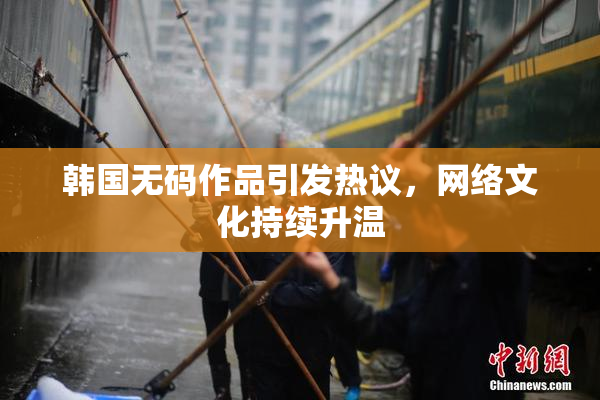 韩国无码作品引发热议，网络文化持续升温