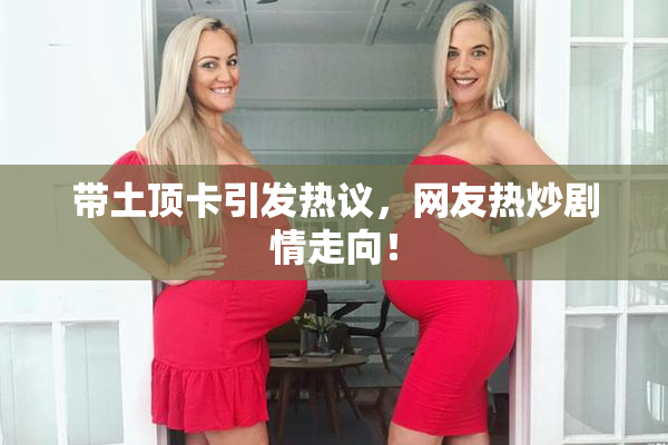 带土顶卡引发热议，网友热炒剧情走向！