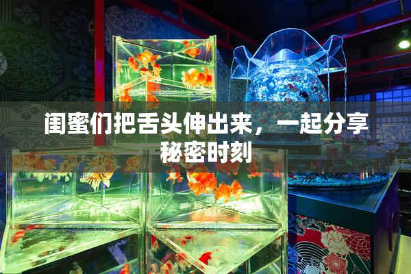 闺蜜们把舌头伸出来，一起分享秘密时刻