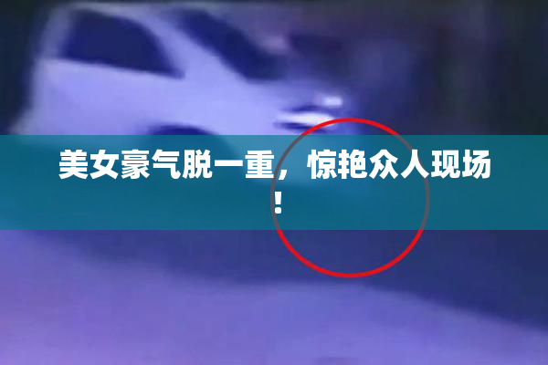 美女豪气脱一重，惊艳众人现场！