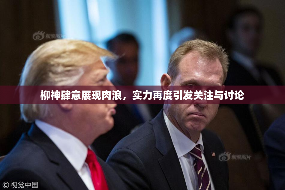柳神肆意展现肉浪，实力再度引发关注与讨论