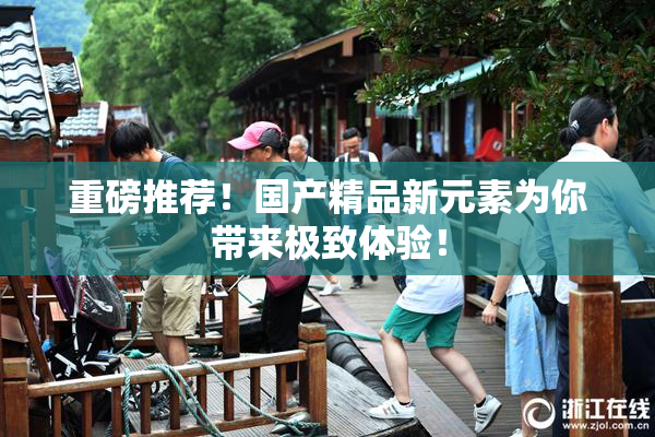 重磅推荐！国产精品新元素为你带来极致体验！