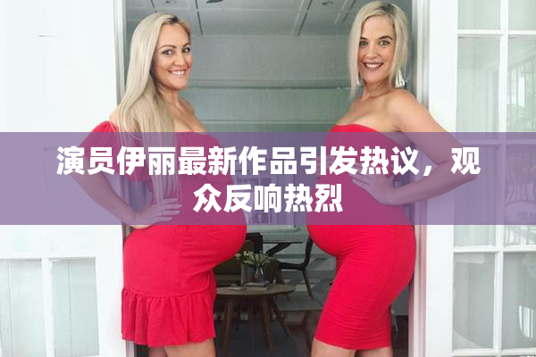 演员伊丽最新作品引发热议，观众反响热烈