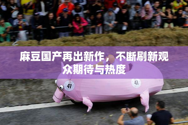 麻豆国产再出新作，不断刷新观众期待与热度