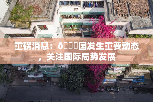重磅消息：🔞国发生重要动态，关注国际局势发展