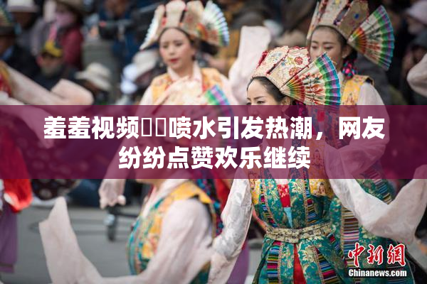 羞羞视频❌‌喷水引发热潮，网友纷纷点赞欢乐继续